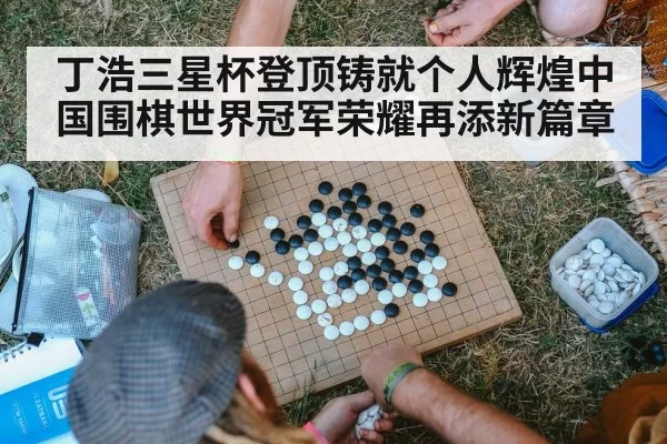 丁浩三星杯登顶铸就个人辉煌中国围棋世界冠军荣耀再添新篇章