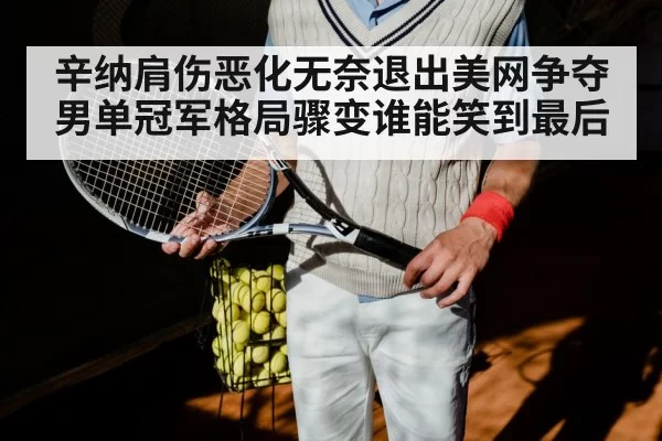 辛纳肩伤恶化无奈退出美网争夺男单冠军格局骤变谁能笑到最后