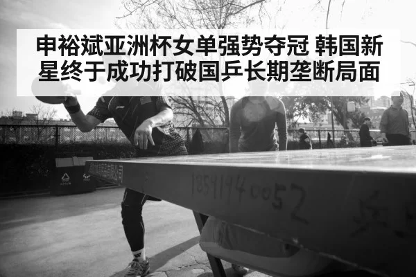 申裕斌亚洲杯女单强势夺冠 韩国新星终于成功打破国乒长期垄断局面