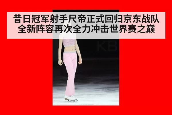 昔日冠军射手尺帝正式回归京东战队全新阵容再次全力冲击世界赛之巅